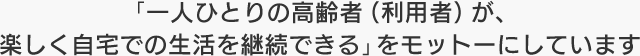 「一人ひとりの高齢者（利用者）が、楽しく自宅での生活を継続できる」をモットーにしています